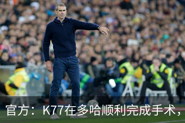 官方：K77在多哈顺利完成手术，接下来将正式进入系统性康复阶段