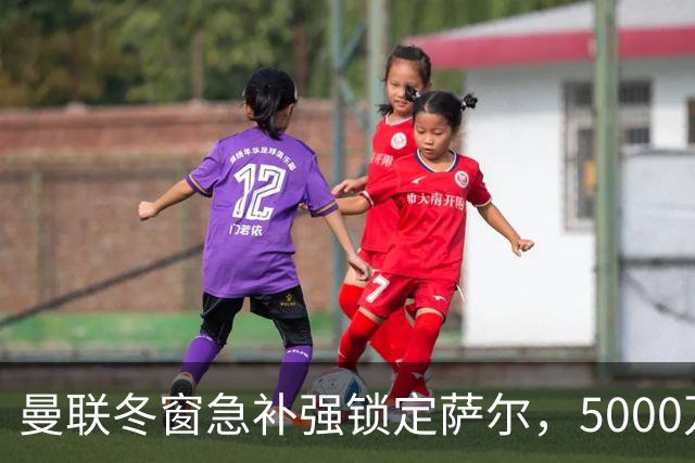 曼联冬窗急补强锁定萨尔，5000万镑抢购解进攻危机