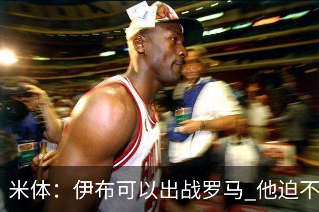 米体：伊布可以出战罗马 他迫不及待面对穆帅