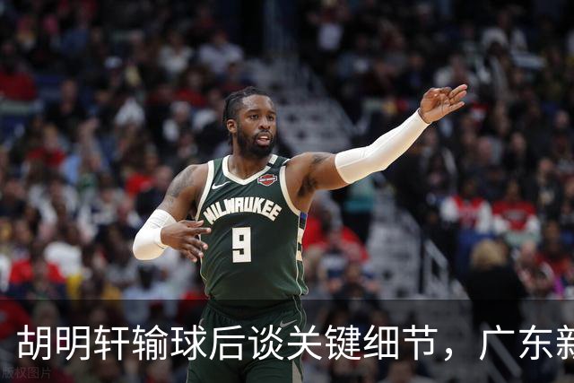 胡明轩输球后谈关键细节，广东新主帅和杜锋有何不同？球迷释怀了！