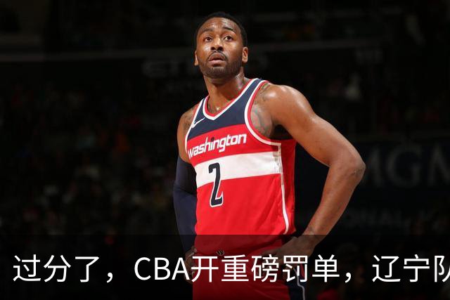 过分了，CBA开重磅罚单，辽宁队两人被处罚，球迷真绷不住了