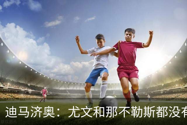 迪马济奥：尤文和那不勒斯都没有考虑换帅，目前依然信任各自主帅