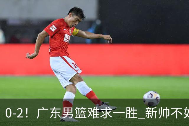 0-2！广东男篮难求一胜 新帅不如杜锋，或创队史最差开局