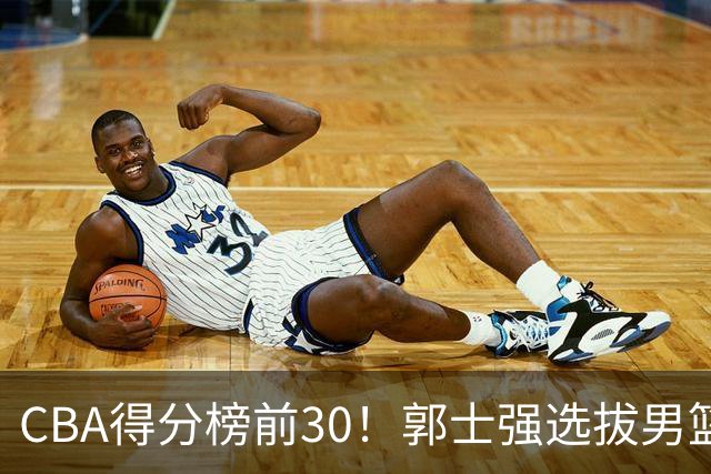 CBA得分榜前30！郭士强选拔男篮国手仅2人！这3人或该带上打世预赛